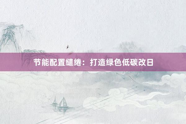 节能配置缱绻：打造绿色低碳改日
